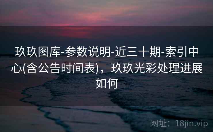 玖玖图库-参数说明-近三十期-索引中心(含公告时间表)，玖玖光彩处理进展如何